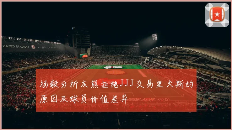 杨毅分析灰熊拒绝JJJ交易里夫斯的原因及球员价值差异