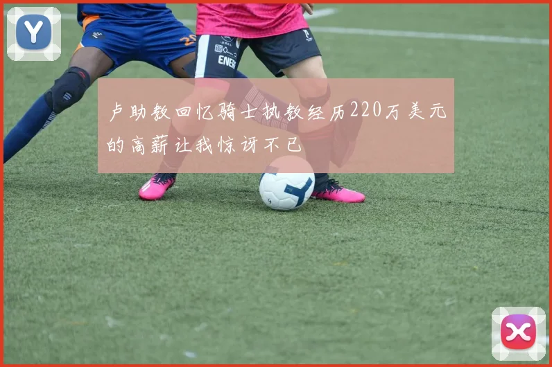 卢助教回忆骑士执教经历220万美元的高薪让我惊讶不已