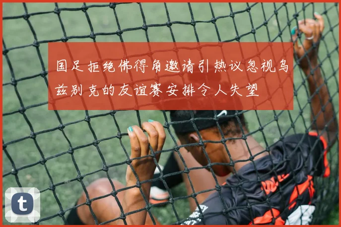 国足拒绝佛得角邀请引热议忽视乌兹别克的友谊赛安排令人失望