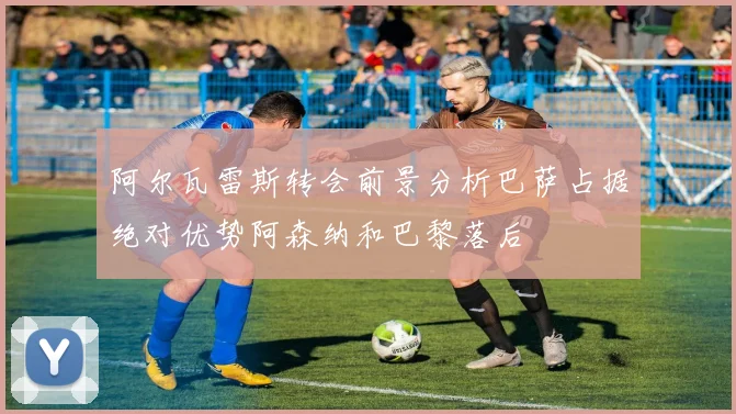 阿尔瓦雷斯转会前景分析巴萨占据绝对优势阿森纳和巴黎落后