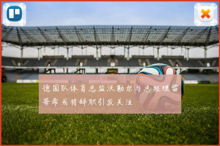 德国队体育总监沃勒尔与总经理雷蒂希或将辞职引发关注