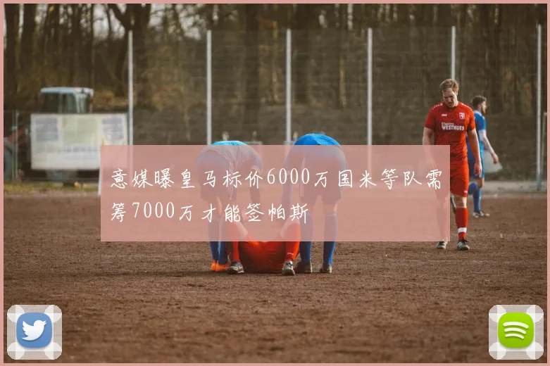 意媒曝皇马标价6000万国米等队需筹7000万才能签帕斯