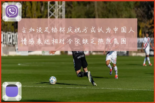 古加谈足协杯庆祝方式认为中国人情感表达相对冷淡缺乏热烈氛围