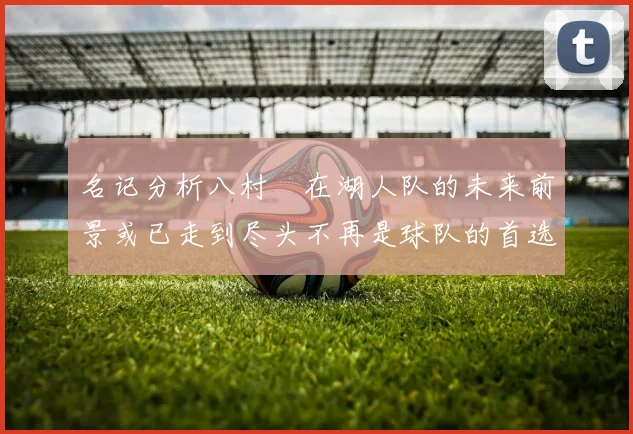 名记分析八村塁在湖人队的未来前景或已走到尽头不再是球队的首选目标