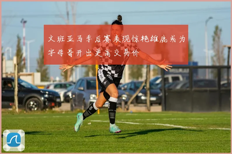 文班亚马季后赛表现惊艳雄鹿或为字母哥开出更高交易价