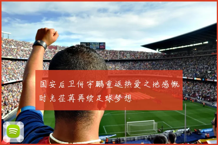 国安后卫何宇鹏重返热爱之地感慨时光荏苒再续足球梦想