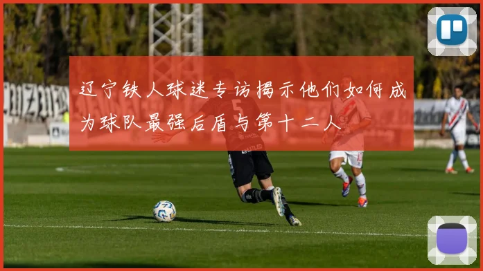 辽宁铁人球迷专访揭示他们如何成为球队最强后盾与第十二人