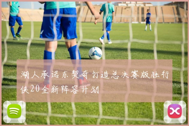 湖人承诺东契奇打造总决赛版独行侠20全新阵容计划