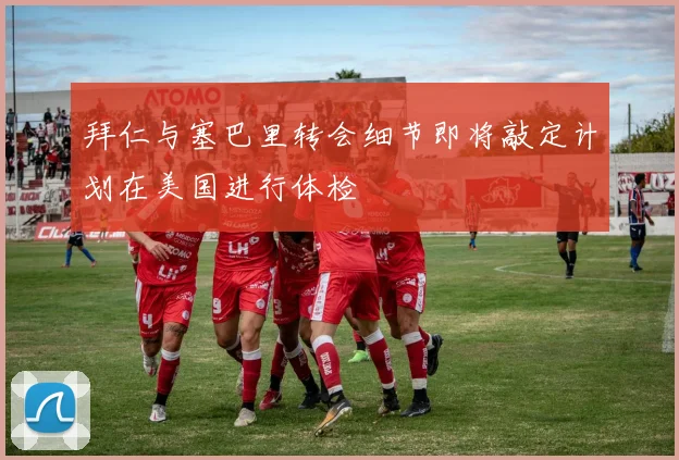拜仁与塞巴里转会细节即将敲定计划在美国进行体检