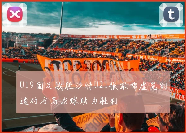 U19国足战胜沙特U21张家鸣虚晃制造对方乌龙球助力胜利